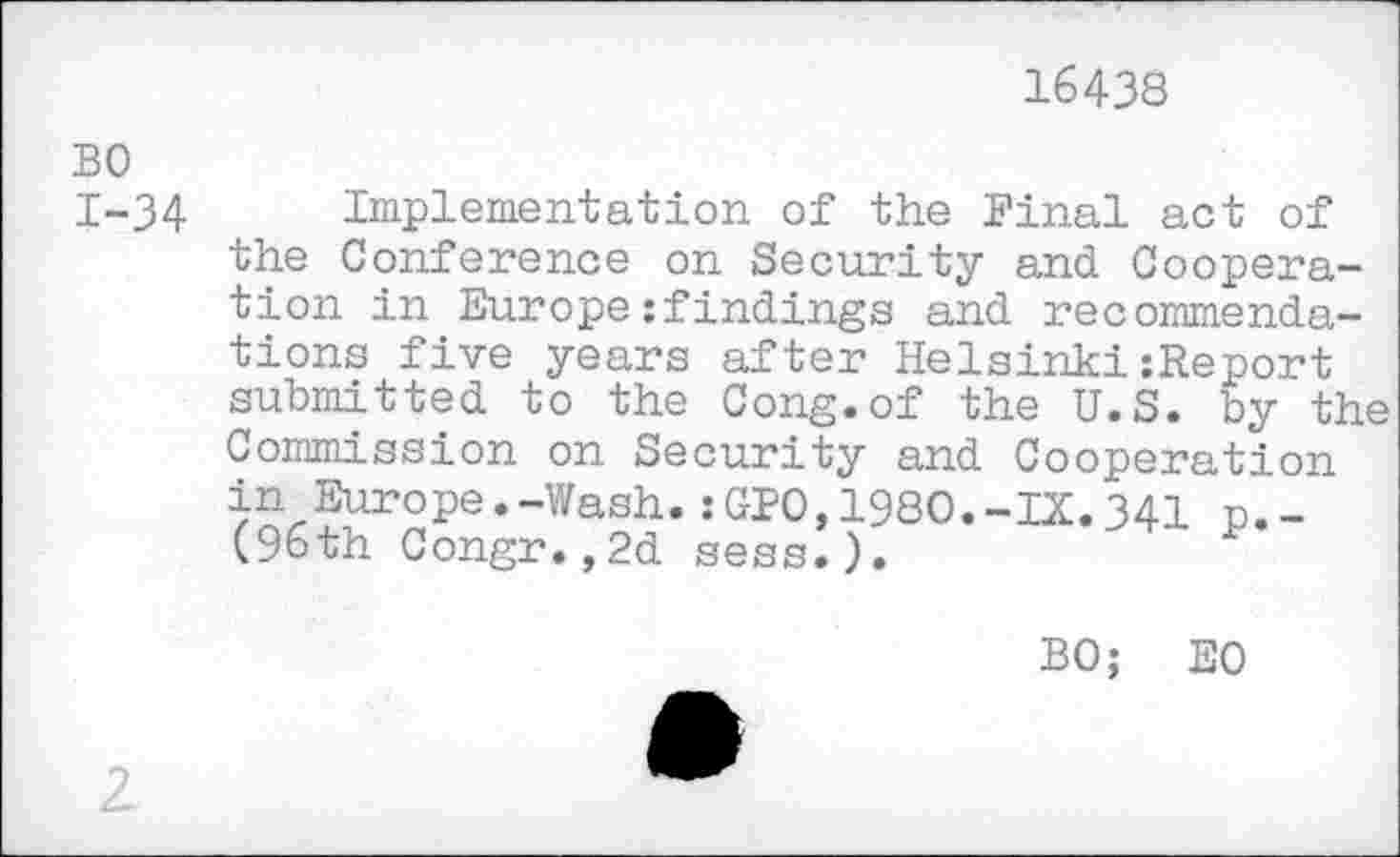 ﻿16438
BO
I-34 Implementation of the Final act of the Conference on Security and Cooperation in Europe:findings and recommendations five years after Helsinki:Report submitted to the Cong.of the U.S. by the Commission on Security and Cooperation in Europe.-Wash.:GFO,1980.-IX.341 p._ (96th Congr.,2d sess.).
BO; EO